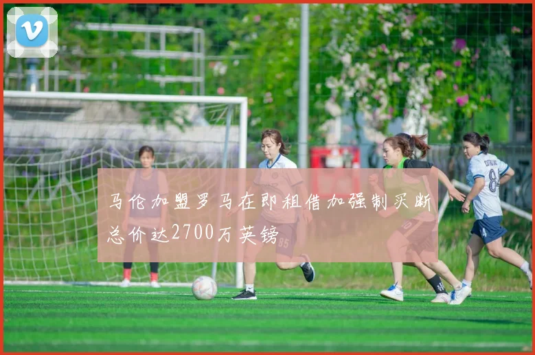 马伦加盟罗马在即租借加强制买断总价达2700万英镑