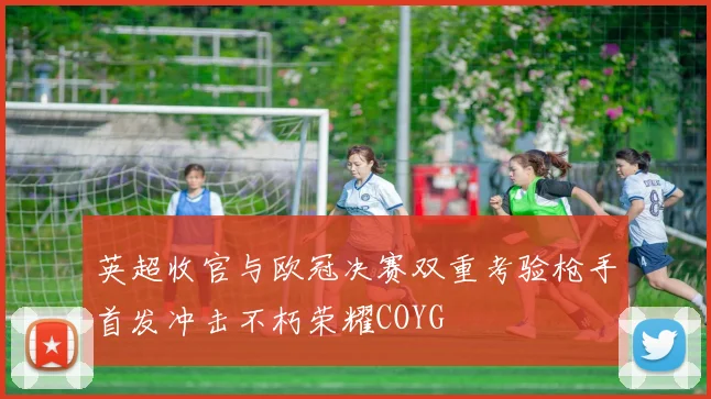 英超收官与欧冠决赛双重考验枪手首发冲击不朽荣耀COYG