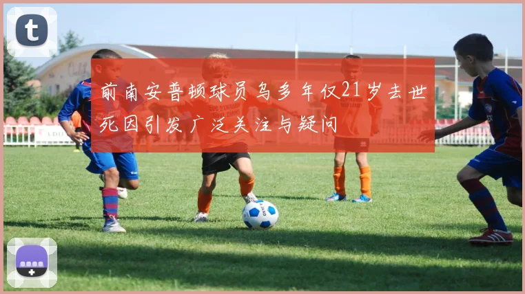 前南安普顿球员乌多年仅21岁去世死因引发广泛关注与疑问