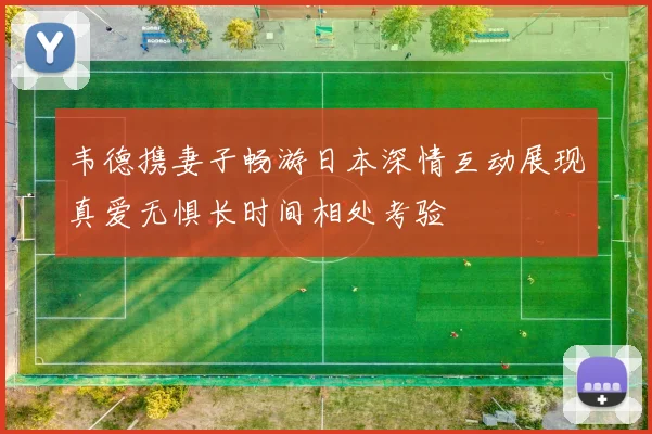 韦德携妻子畅游日本深情互动展现真爱无惧长时间相处考验