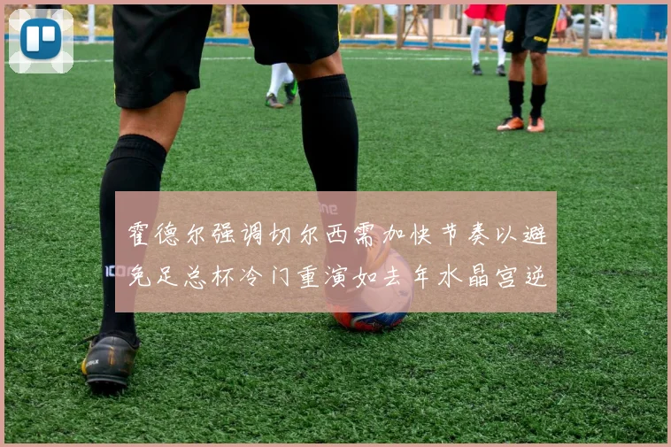 霍德尔强调切尔西需加快节奏以避免足总杯冷门重演如去年水晶宫逆袭曼城