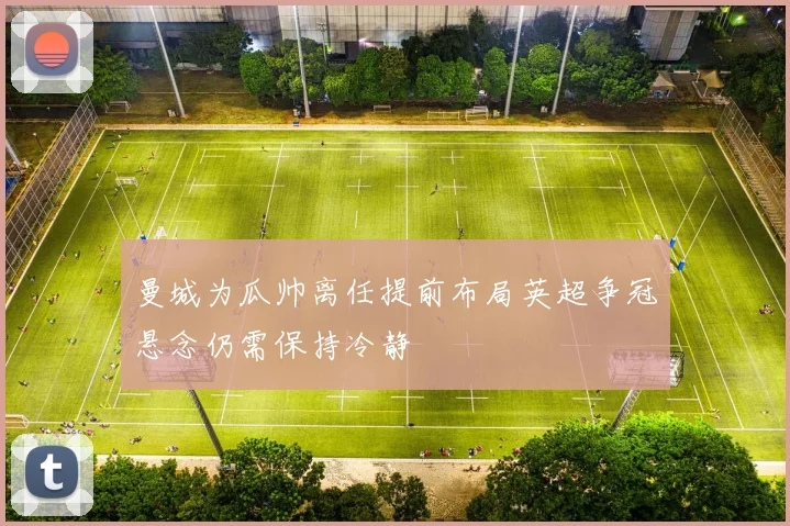 曼城为瓜帅离任提前布局英超争冠悬念仍需保持冷静