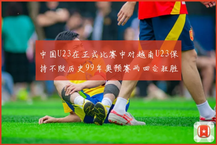 中国U23在正式比赛中对越南U23保持不败历史99年奥预赛两回合狂胜7-0