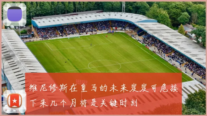 维尼修斯在皇马的未来岌岌可危接下来几个月将是关键时刻