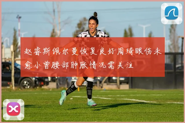 赵睿斯佩尔曼恢复良好周琦眼伤未愈小曾腰部肿胀情况需关注