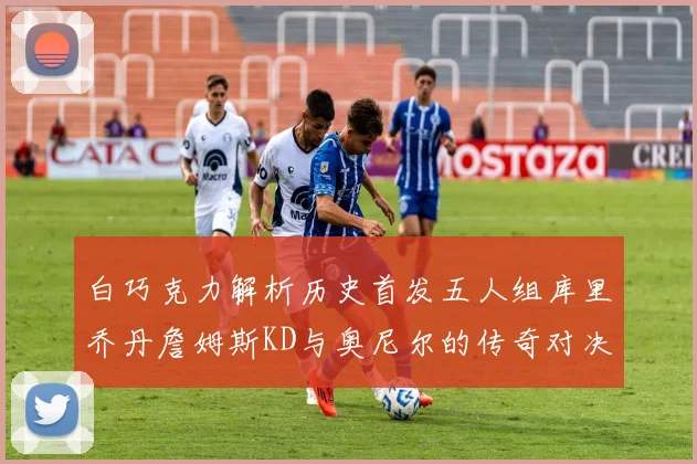 白巧克力解析历史首发五人组库里乔丹詹姆斯KD与奥尼尔的传奇对决与影响