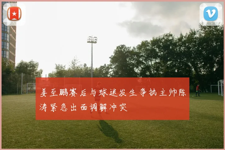 姜至鹏赛后与球迷发生争执主帅陈涛紧急出面调解冲突