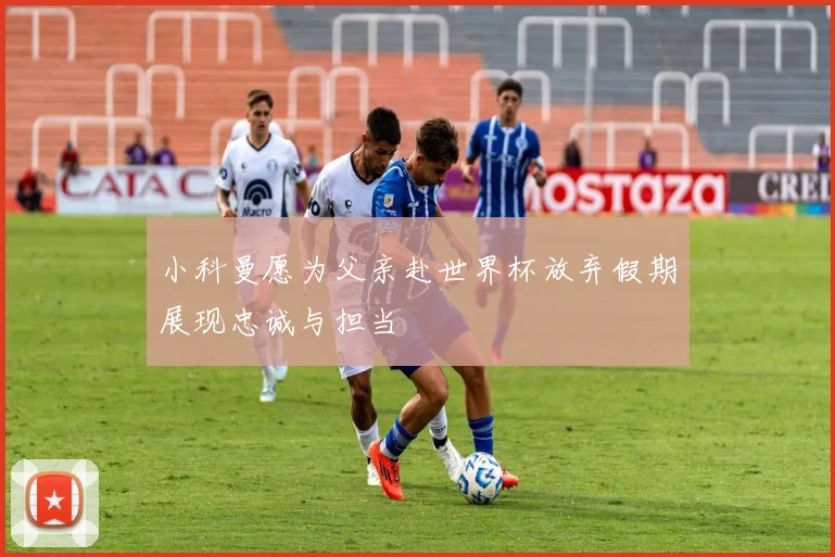 小科曼愿为父亲赴世界杯放弃假期展现忠诚与担当