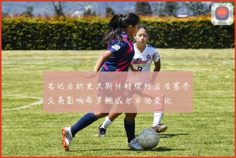 名记分析里夫斯怀特续约后活塞乔交易影响希罗鲍威尔市场变化