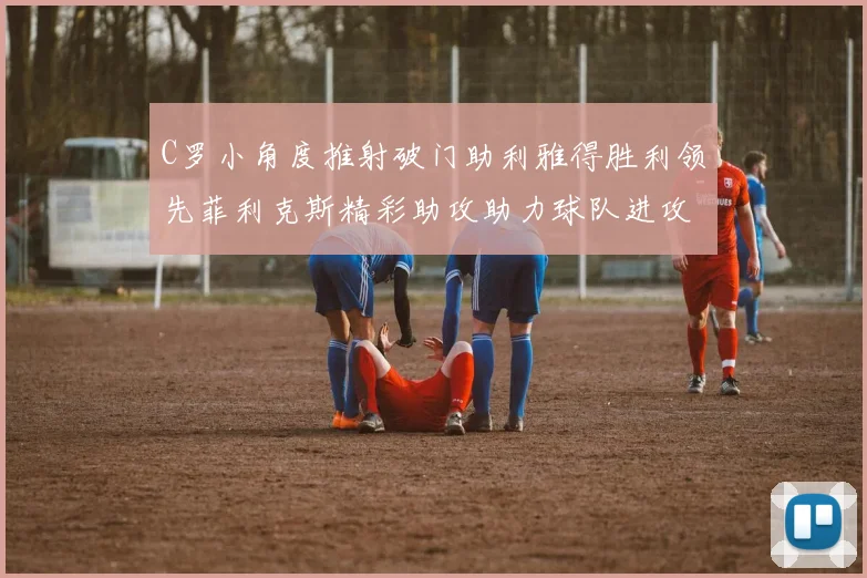 C罗小角度推射破门助利雅得胜利领先菲利克斯精彩助攻助力球队进攻