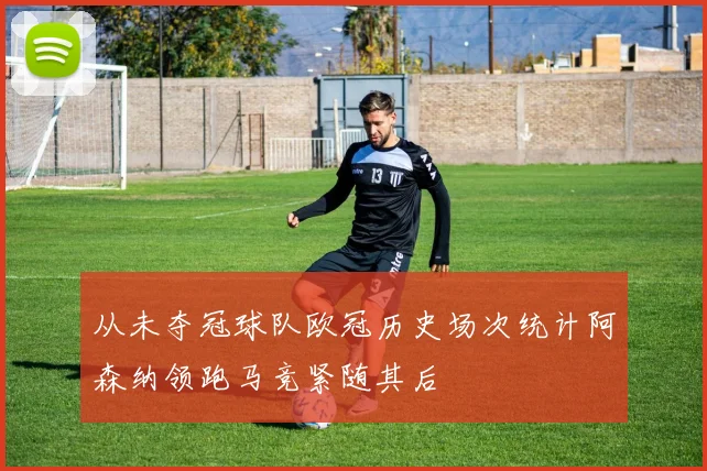 从未夺冠球队欧冠历史场次统计阿森纳领跑马竞紧随其后