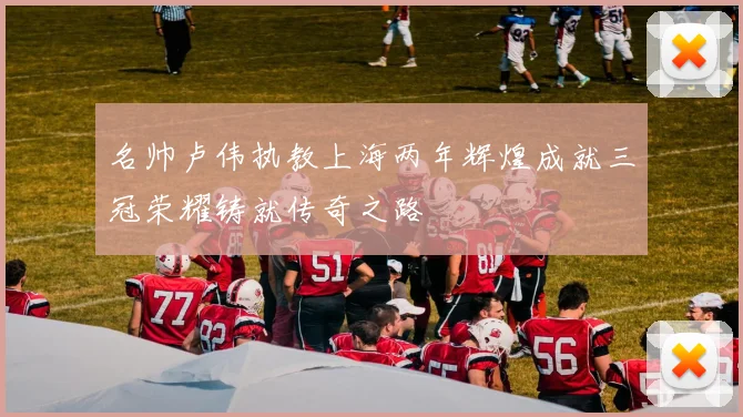名帅卢伟执教上海两年辉煌成就三冠荣耀铸就传奇之路