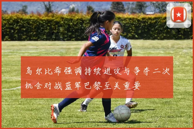 乌尔比希强调持续进攻与争夺二次机会对战蓝军巴黎至关重要
