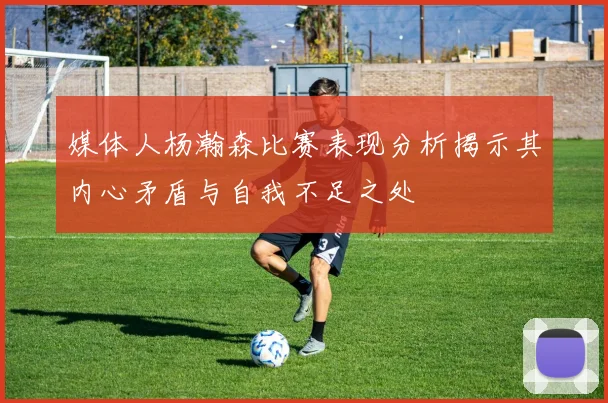 媒体人杨瀚森比赛表现分析揭示其内心矛盾与自我不足之处